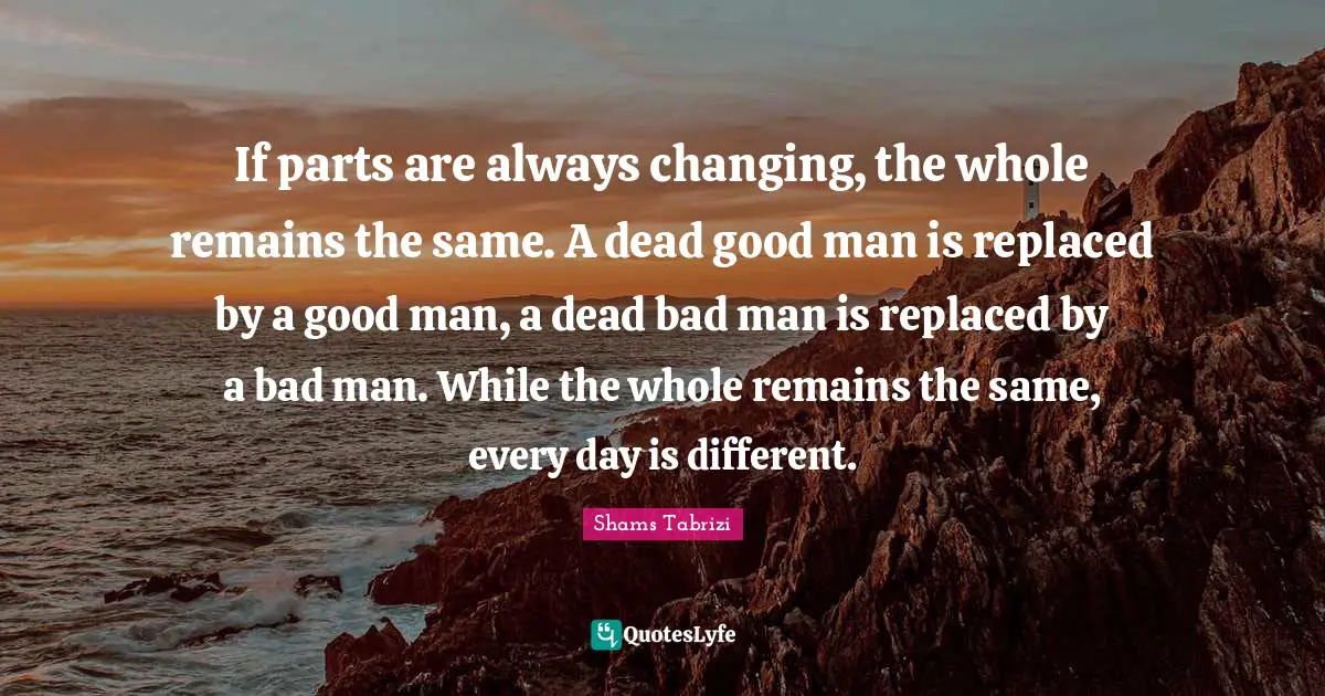 If parts are always changing, the whole remains the same. A dead good man is replaced by a good man, a dead bad man is replaced by a bad man. While the whole remains the same, every day is different.