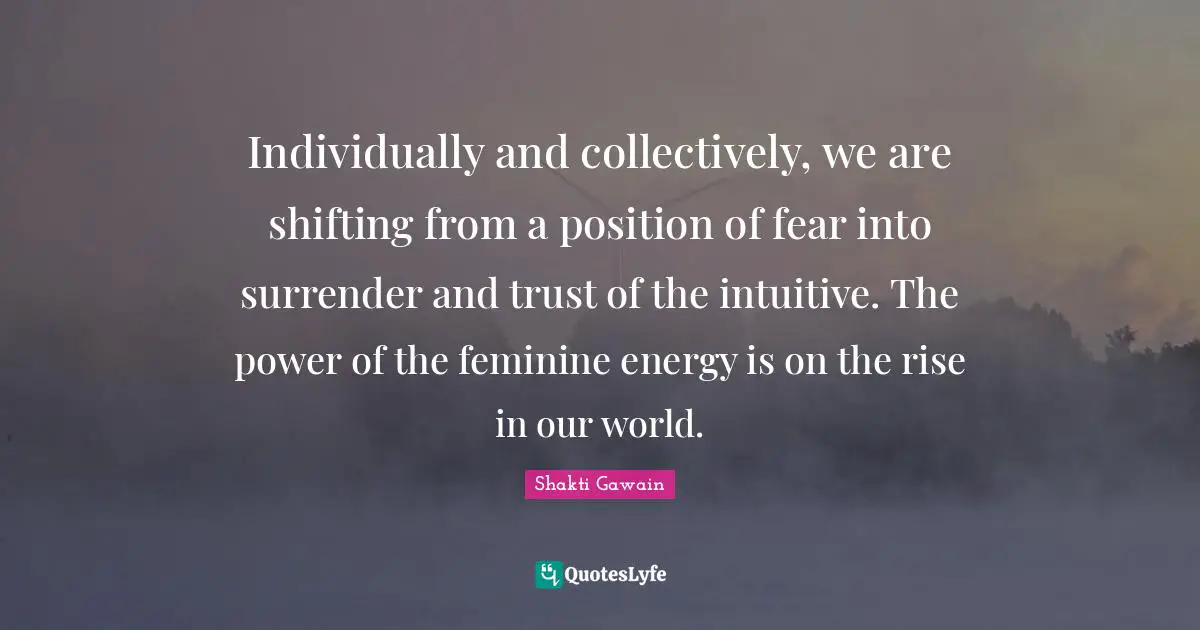 Shakti Gawain Quotes: "Individually and collectively, we are shifting from a position of fear into surrender and trust of the intuitive. The power of the feminine energy is on the rise in our world."