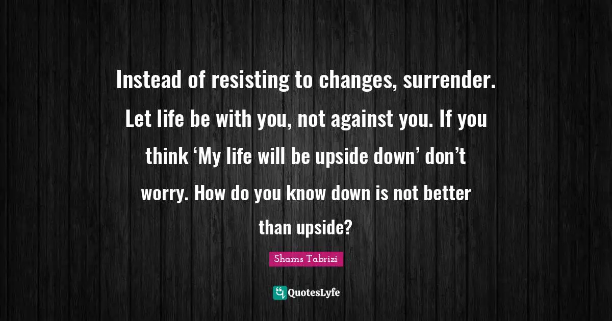 Down Quotes: "Instead of resisting to changes, surrender. Let life be with you, not against you. If you think ‘My life will be upside down’ don’t worry. How do you know down is not better than upside?"