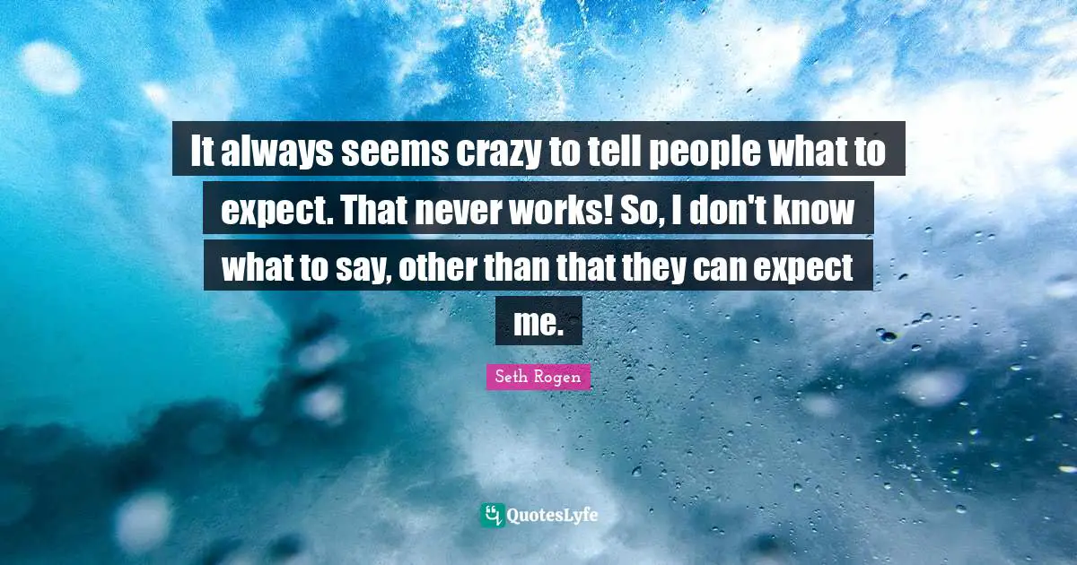 It always seems crazy to tell people what to expect. That never works! So, I don't know what to say, other than that they can expect me.