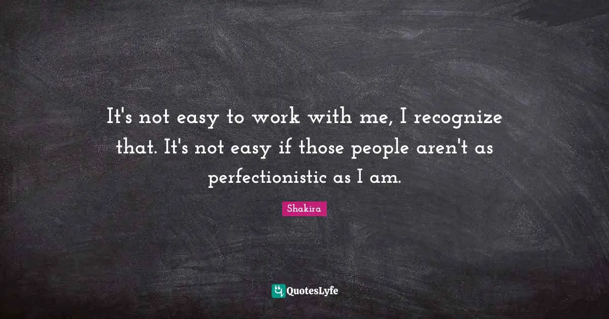It's not easy to work with me, I recognize that. It's not easy if those people aren't as perfectionistic as I am.