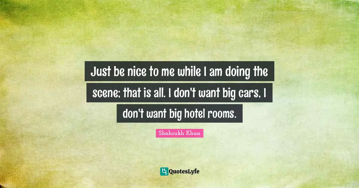 Just be nice to me while I am doing the scene; that is all. I don't want big cars, I don't want big hotel rooms.