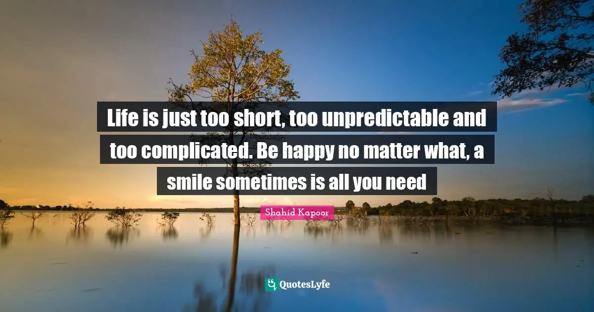 Life is just too short, too unpredictable and too complicated. Be happy no matter what, a smile sometimes is all you need