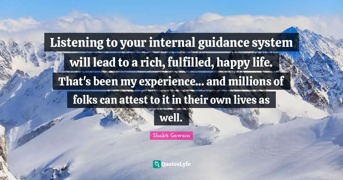 Listening to your internal guidance system will lead to a rich, fulfilled, happy life. That's been my experience... and millions of folks can attest to it in their own lives as well.