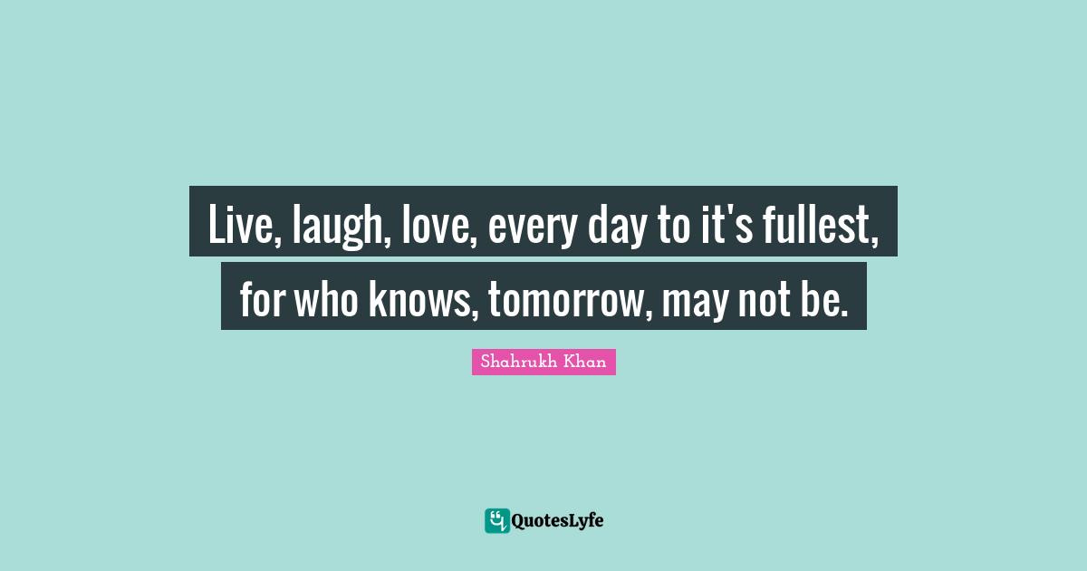 Live, laugh, love, every day to it's fullest, for who knows, tomorrow, may not be.