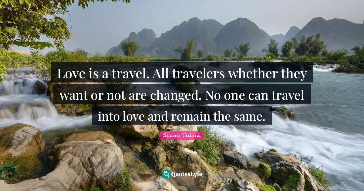 Shams Tabrizi Quotes: Love is a travel. All travelers whether they want or not are changed. No one can travel into love and remain the same.