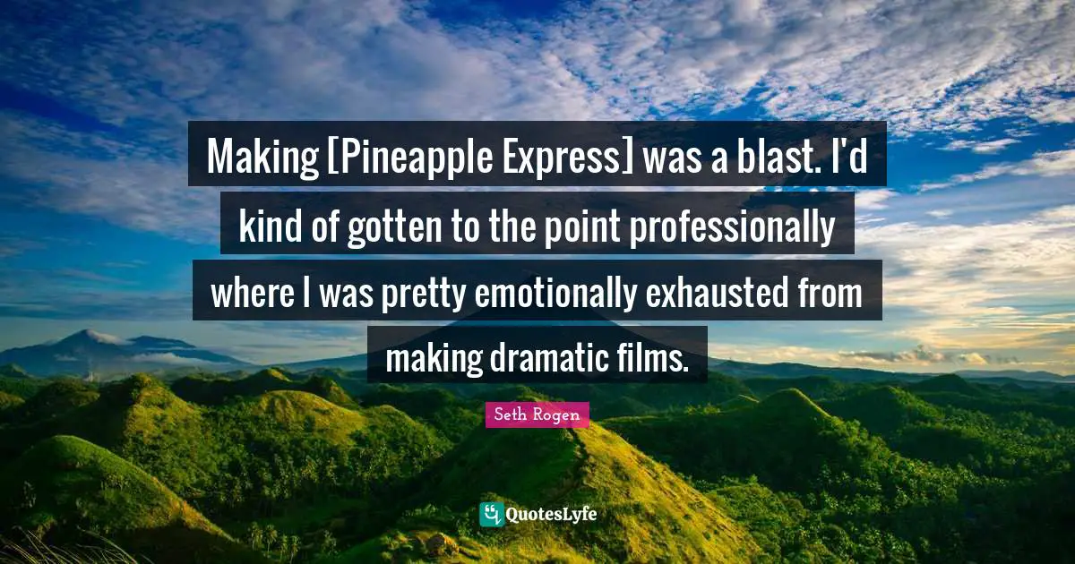 Making [Pineapple Express] was a blast. I'd kind of gotten to the point professionally where I was pretty emotionally exhausted from making dramatic films.