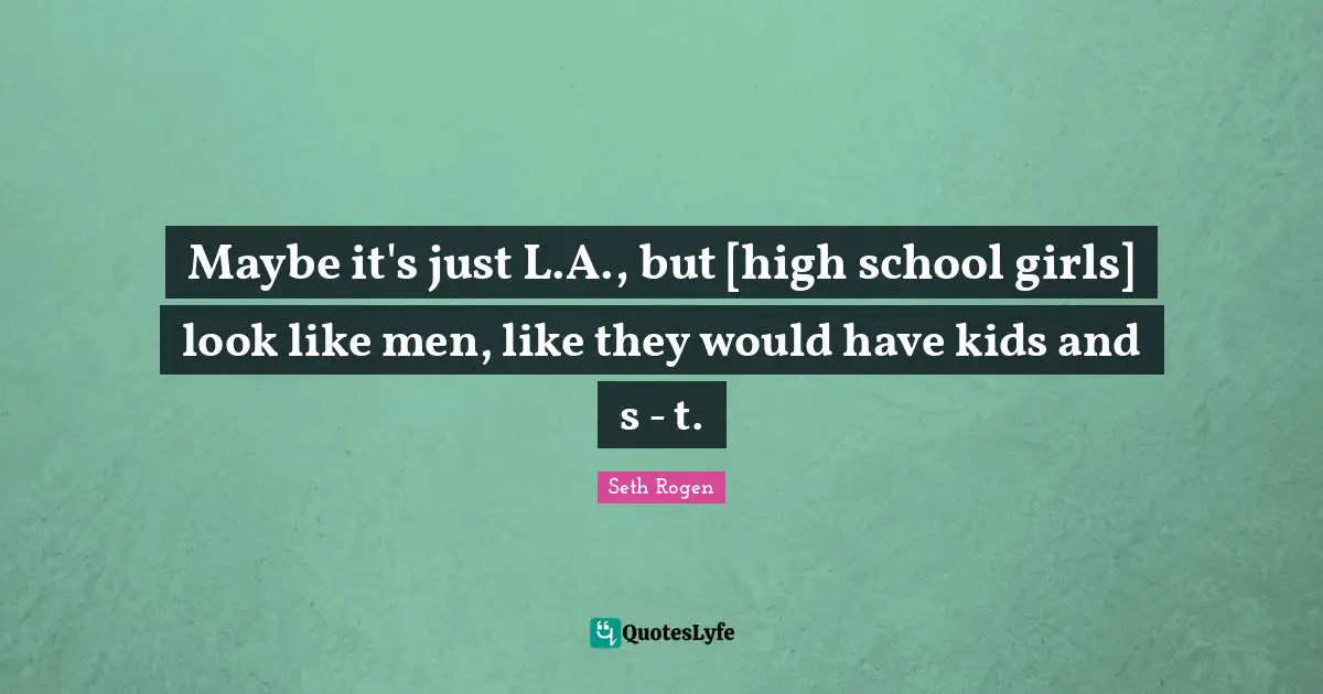 Maybe it's just L.A., but [high school girls] look like men, like they would have kids and s - t.