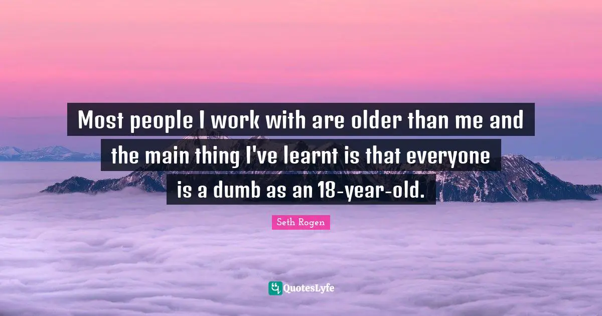 Most people I work with are older than me and the main thing I've learnt is that everyone is a dumb as an 18-year-old.