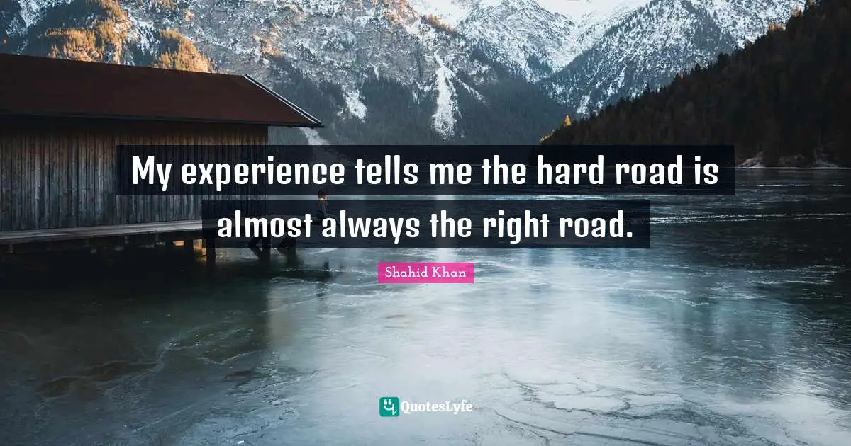 My experience tells me the hard road is almost always the right road.