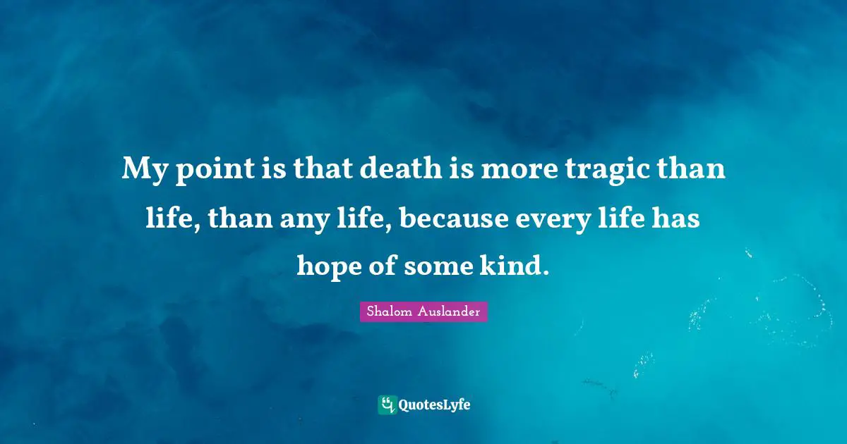 My point is that death is more tragic than life, than any life, because every life has hope of some kind.