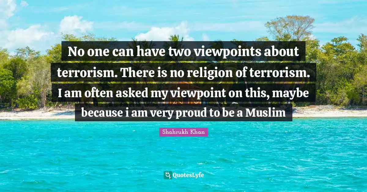 No one can have two viewpoints about terrorism. There is no religion of terrorism. I am often asked my viewpoint on this, maybe because i am very proud to be a Muslim