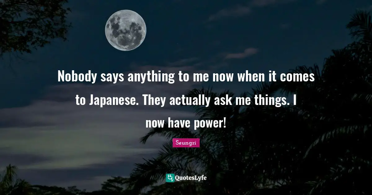 Nobody says anything to me now when it comes to Japanese. They actually ask me things. I now have power!