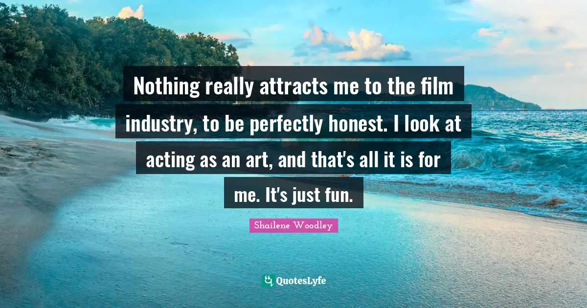 Shailene Woodley Quotes: "Nothing really attracts me to the film industry, to be perfectly honest. I look at acting as an art, and that's all it is for me. It's just fun."