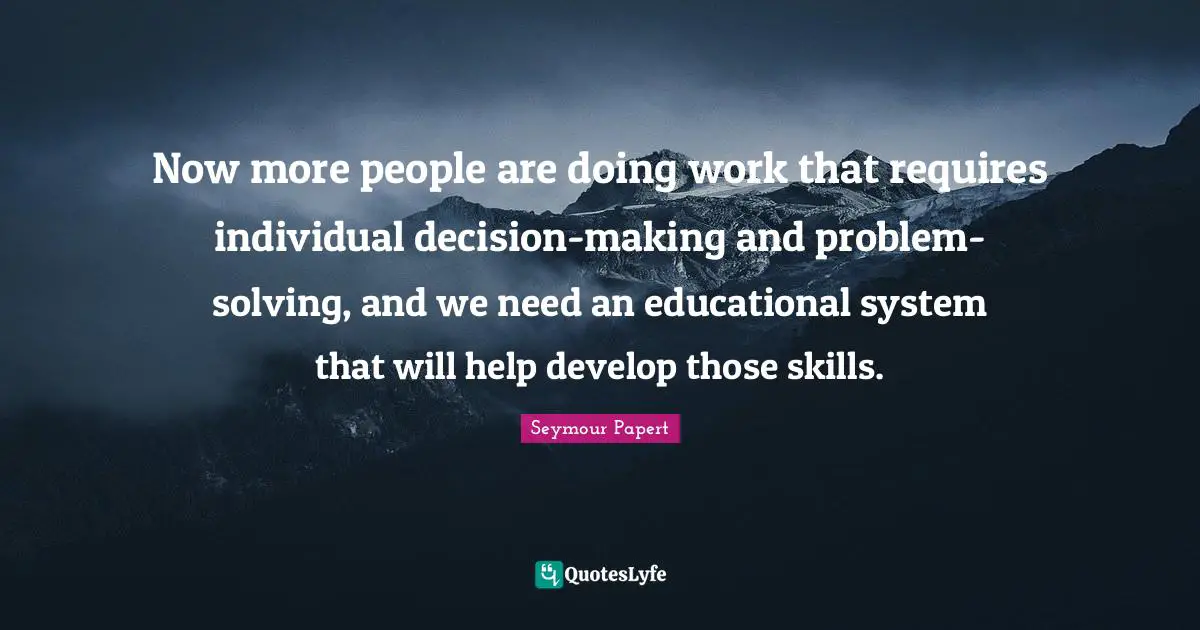 Seymour Papert Quotes: Now more people are doing work that requires individual decision-making and problem-solving, and we need an educational system that will help develop those skills.