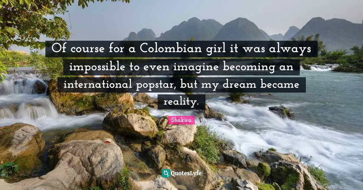 Of course for a Colombian girl it was always impossible to even imagine becoming an international popstar, but my dream became reality.