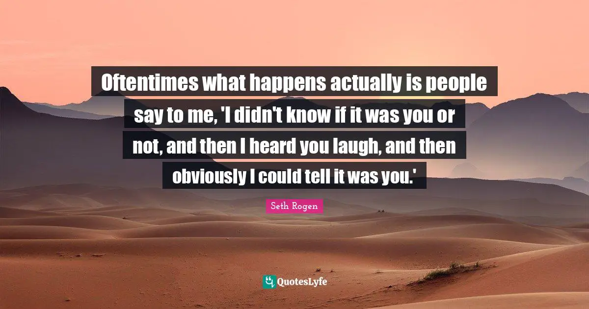 Oftentimes what happens actually is people say to me, 'I didn't know if it was you or not, and then I heard you laugh, and then obviously I could tell it was you.'