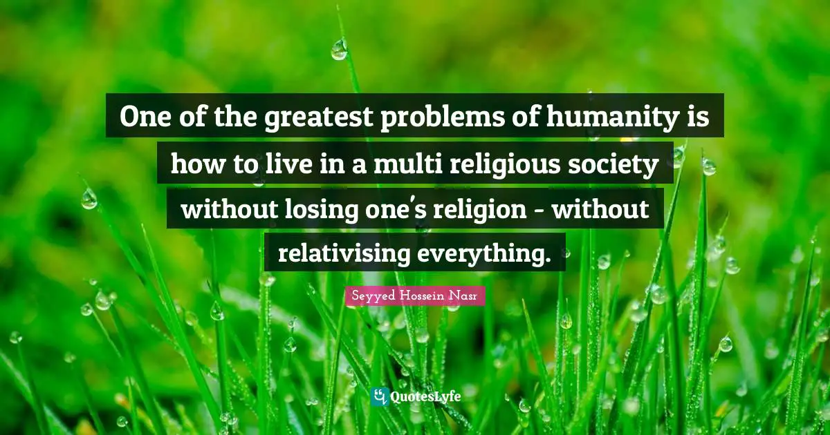 Seyyed Hossein Nasr Quotes: "One of the greatest problems of humanity is how to live in a multi religious society without losing one's religion - without relativising everything."