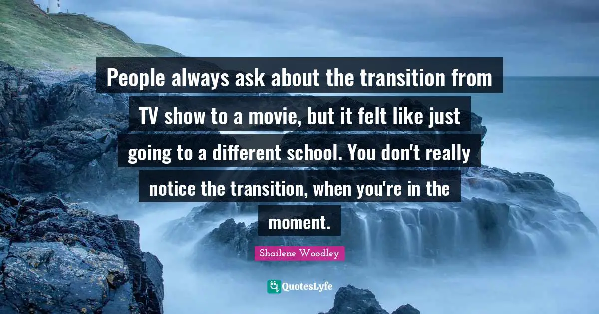 People always ask about the transition from TV show to a movie, but it felt like just going to a different school. You don't really notice the transition, when you're in the moment.