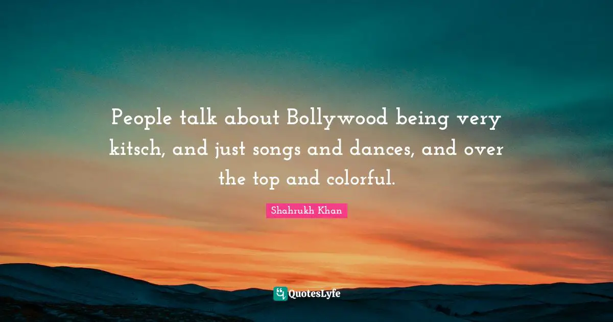 People talk about Bollywood being very kitsch, and just songs and dances, and over the top and colorful.