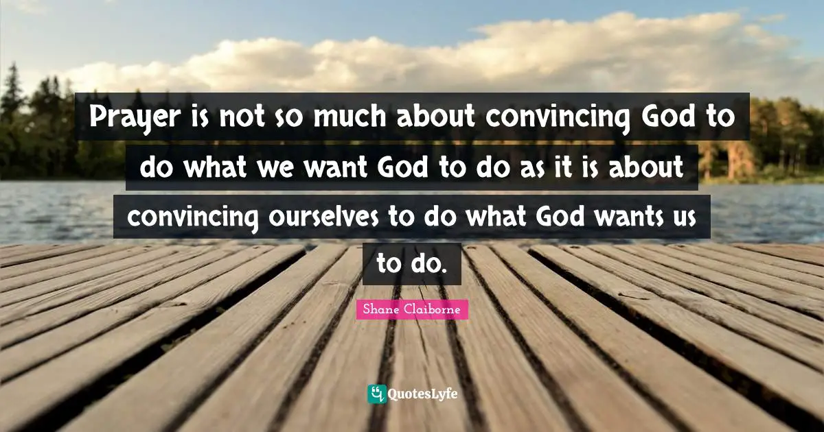 Prayer is not so much about convincing God to do what we want God to do as it is about convincing ourselves to do what God wants us to do.