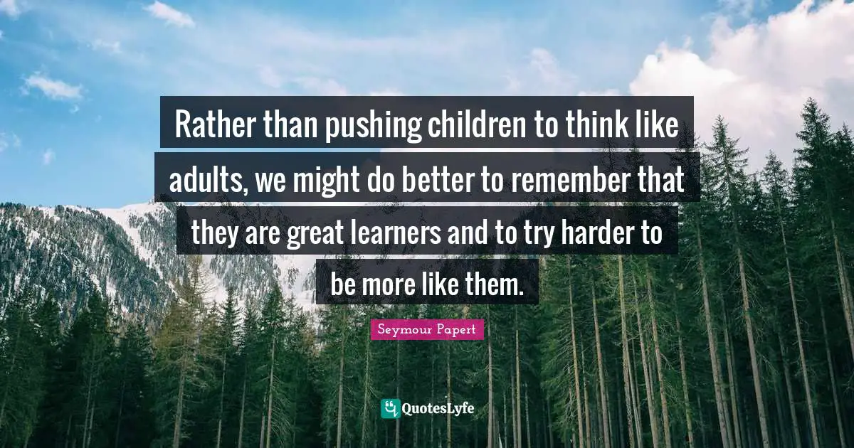 Might Quotes: "Rather than pushing children to think like adults, we might do better to remember that they are great learners and to try harder to be more like them."