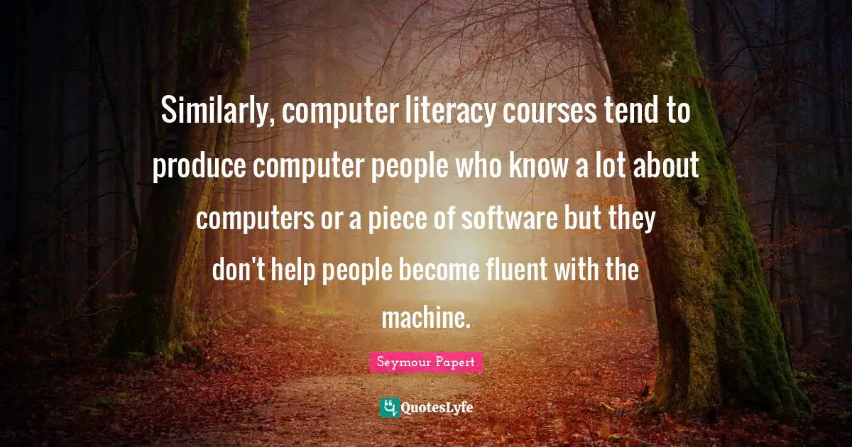 Fluent Quotes: "Similarly, computer literacy courses tend to produce computer people who know a lot about computers or a piece of software but they don't help people become fluent with the machine."