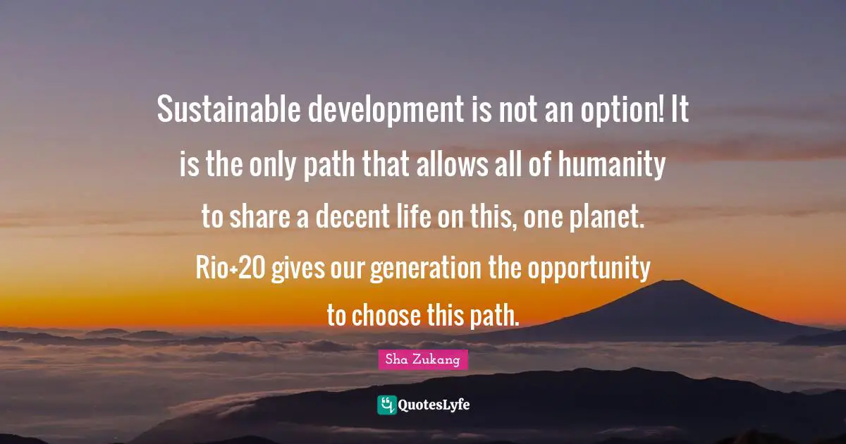 Sustainable development is not an option! It is the only path that allows all of humanity to share a decent life on this, one planet. Rio+20 gives our generation the opportunity to choose this path.