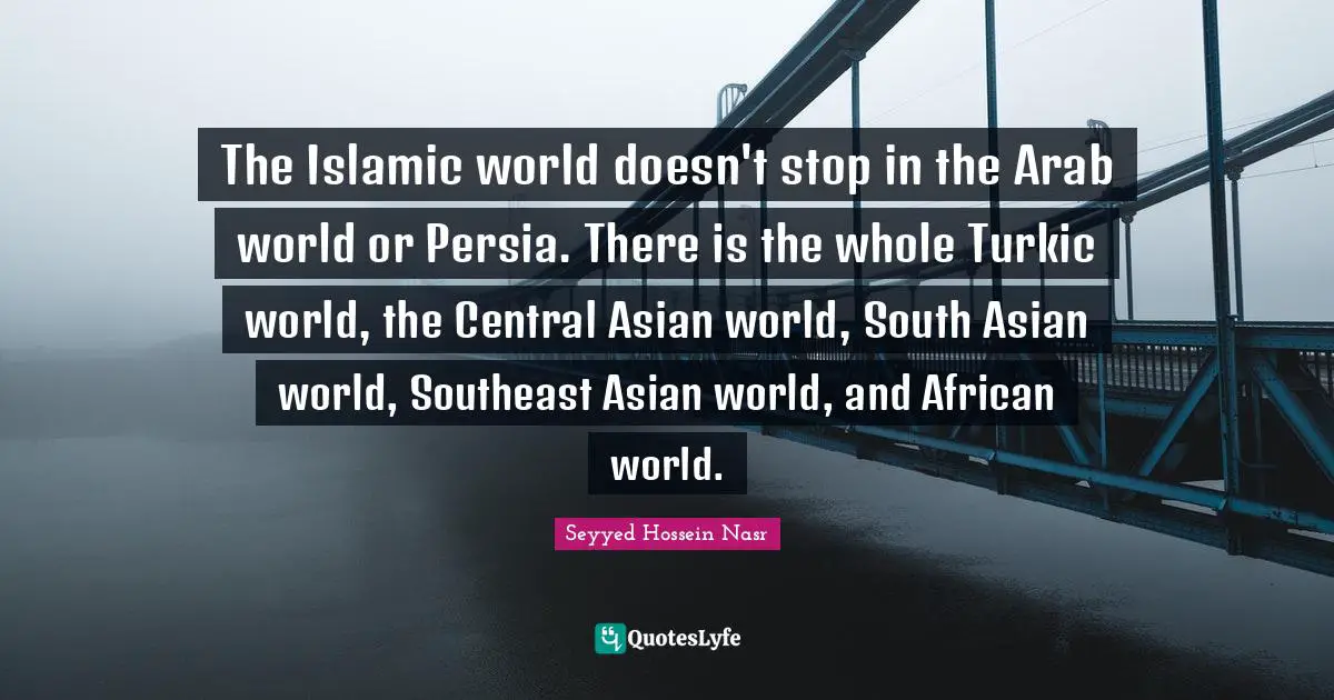 Seyyed Hossein Nasr Quotes: "The Islamic world doesn't stop in the Arab world or Persia. There is the whole Turkic world, the Central Asian world, South Asian world, Southeast Asian world, and African world."