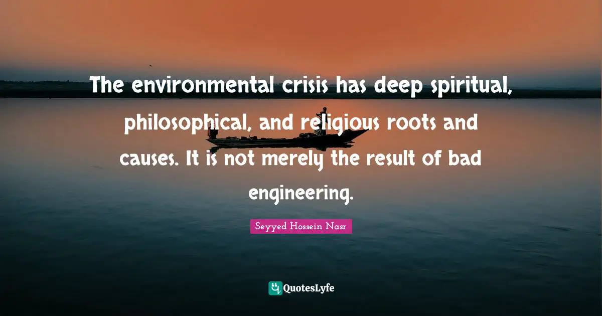 The environmental crisis has deep spiritual, philosophical, and religious roots and causes. It is not merely the result of bad engineering.