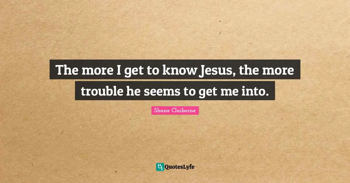 The more I get to know Jesus, the more trouble he seems to get me into.