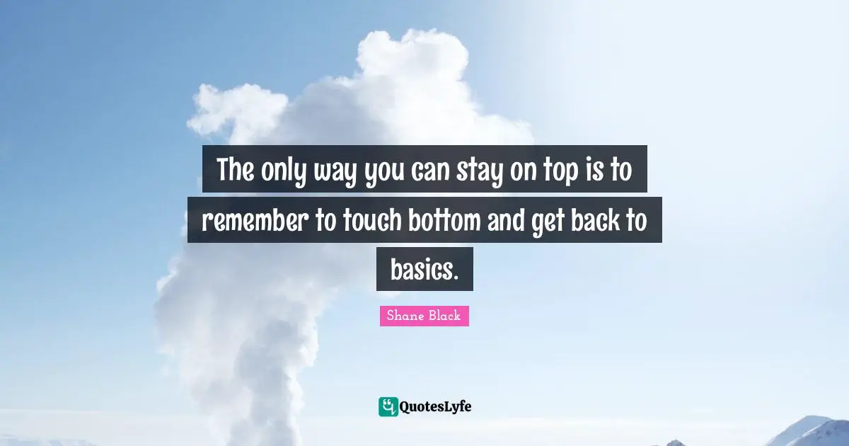 The only way you can stay on top is to remember to touch bottom and get back to basics.