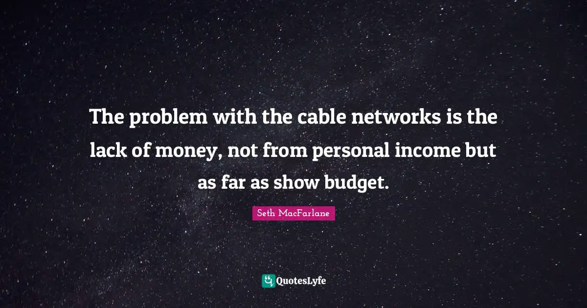 The problem with the cable networks is the lack of money, not from personal income but as far as show budget.