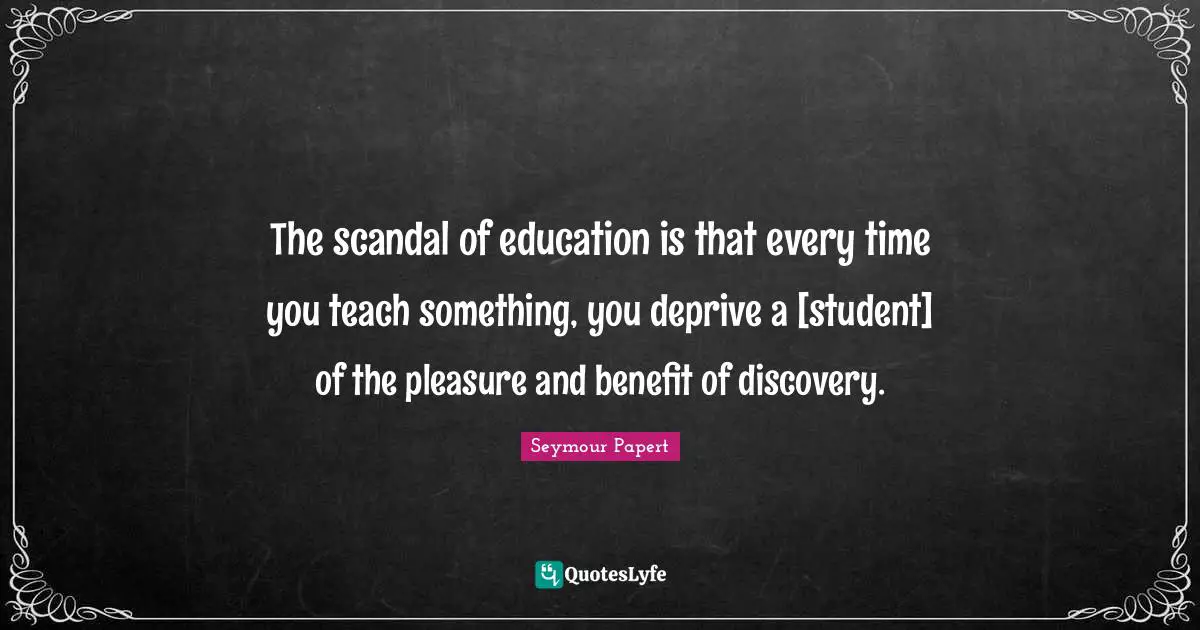 The scandal of education is that every time you teach something, you deprive a [student] of the pleasure and benefit of discovery.