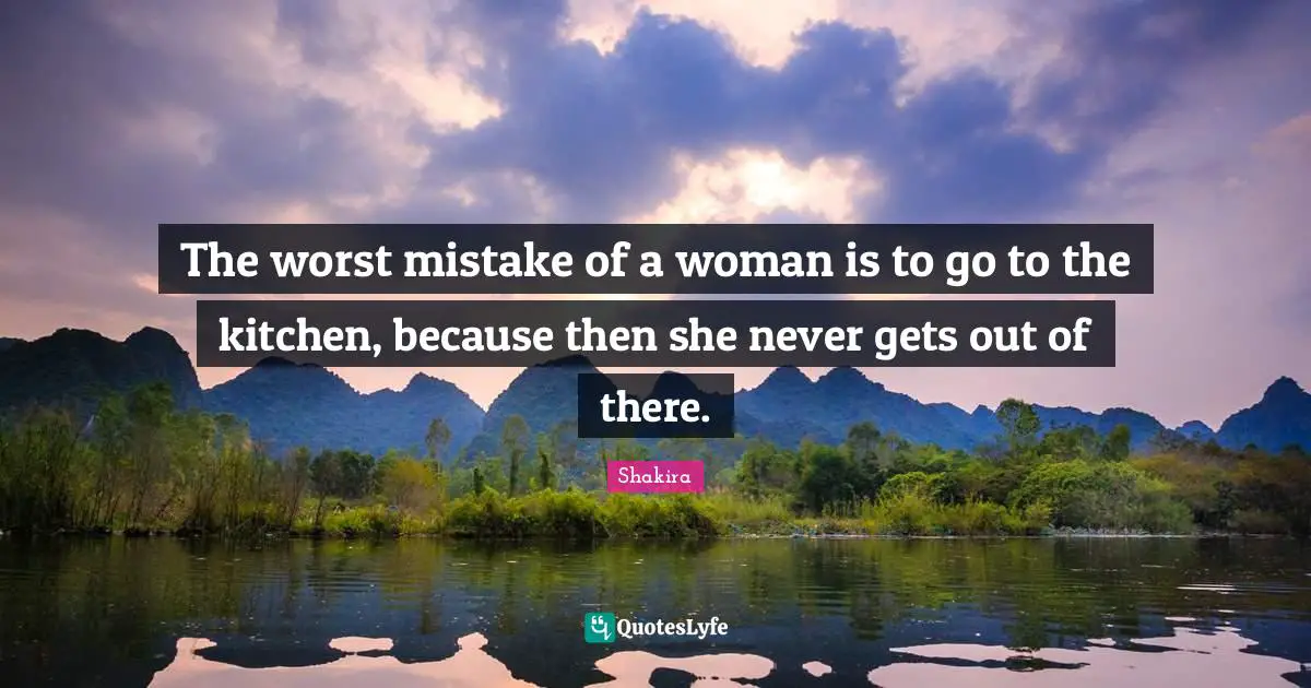 The worst mistake of a woman is to go to the kitchen, because then she never gets out of there.