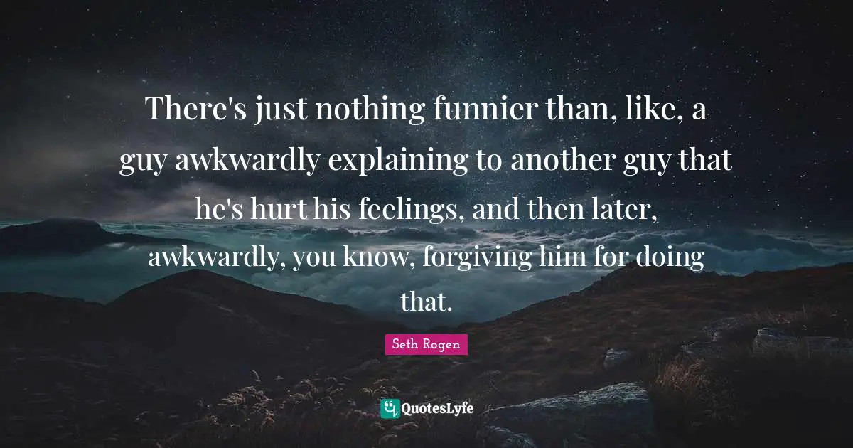 There's just nothing funnier than, like, a guy awkwardly explaining to another guy that he's hurt his feelings, and then later, awkwardly, you know, forgiving him for doing that.