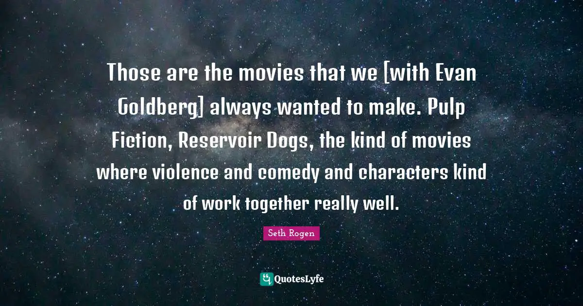 Those are the movies that we [with Evan Goldberg] always wanted to make. Pulp Fiction, Reservoir Dogs, the kind of movies where violence and comedy and characters kind of work together really well.