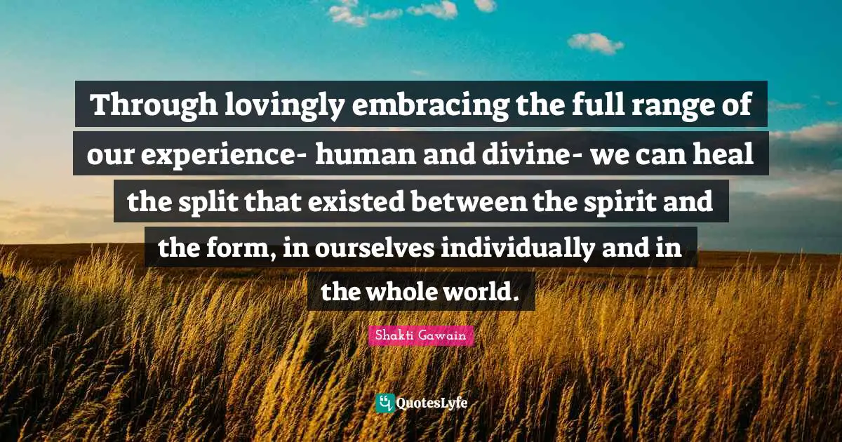 Shakti Gawain Quotes: "Through lovingly embracing the full range of our experience- human and divine- we can heal the split that existed between the spirit and the form, in ourselves individually and in the whole world."