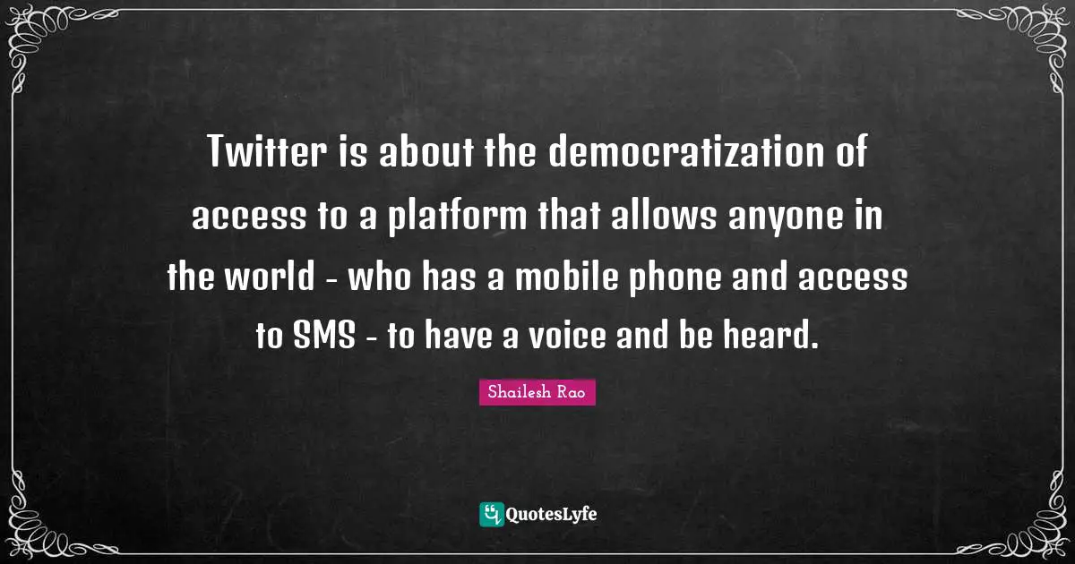 Twitter is about the democratization of access to a platform that allows anyone in the world - who has a mobile phone and access to SMS - to have a voice and be heard.