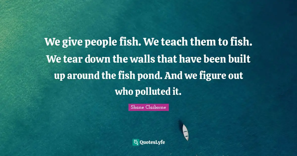We give people fish. We teach them to fish. We tear down the walls that have been built up around the fish pond. And we figure out who polluted it.