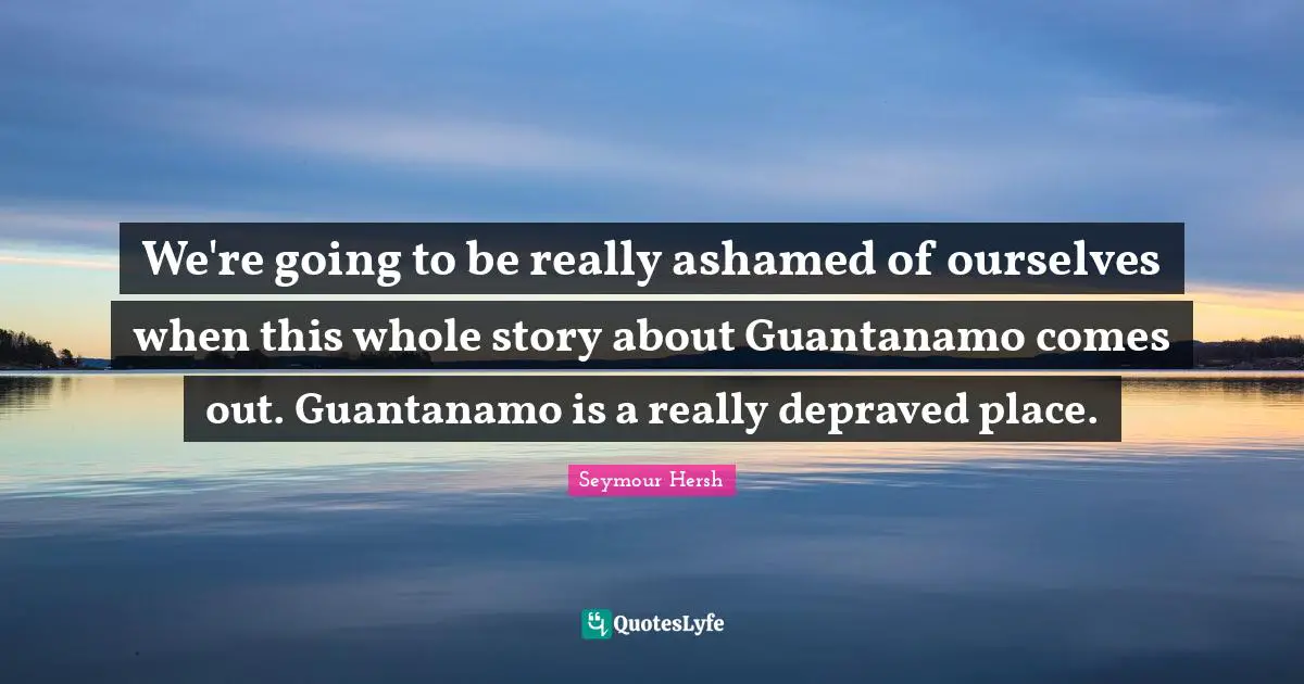 We're going to be really ashamed of ourselves when this whole story about Guantanamo comes out. Guantanamo is a really depraved place.