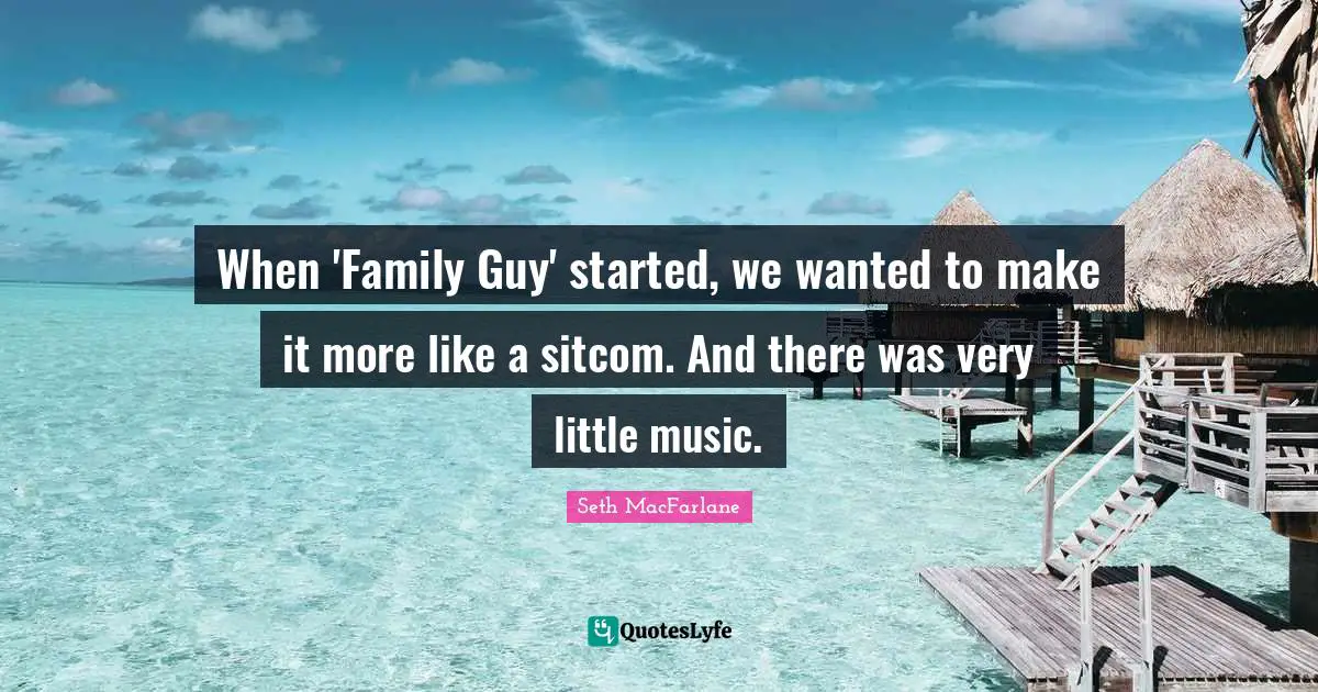 When 'Family Guy' started, we wanted to make it more like a sitcom. And there was very little music.