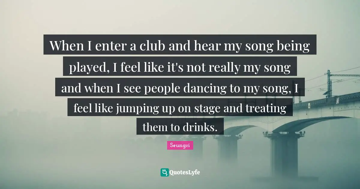 When I enter a club and hear my song being played, I feel like it's not really my song and when I see people dancing to my song, I feel like jumping up on stage and treating them to drinks.