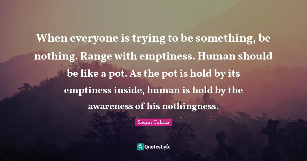 Emptiness Quotes: "When everyone is trying to be something, be nothing. Range with emptiness. Human should be like a pot. As the pot is hold by its emptiness inside, human is hold by the awareness of his nothingness."