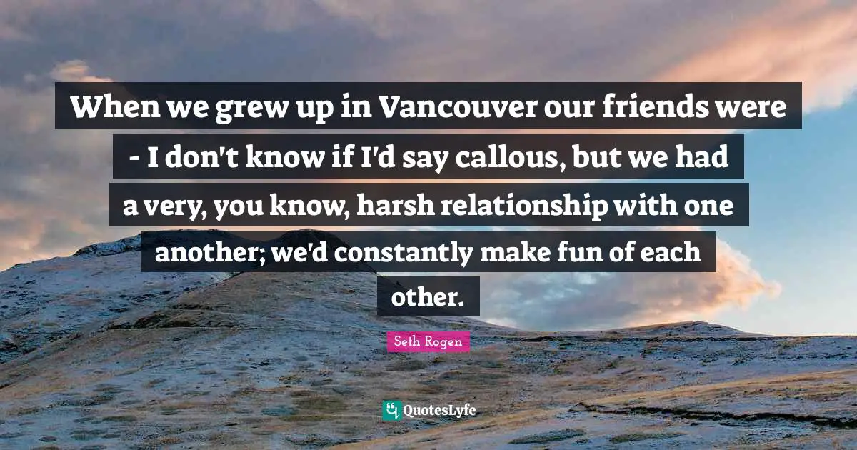 When we grew up in Vancouver our friends were - I don't know if I'd say callous, but we had a very, you know, harsh relationship with one another; we'd constantly make fun of each other.