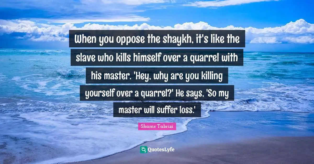 When you oppose the shaykh, it's like the slave who kills himself over a quarrel with his master. 'Hey, why are you killing yourself over a quarrel?' He says, 'So my master will suffer loss.'