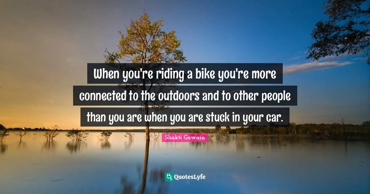 When you're riding a bike you're more connected to the outdoors and to other people than you are when you are stuck in your car.