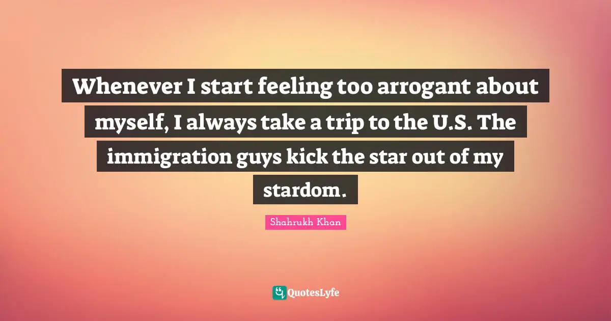 Whenever I start feeling too arrogant about myself, I always take a trip to the U.S. The immigration guys kick the star out of my stardom.