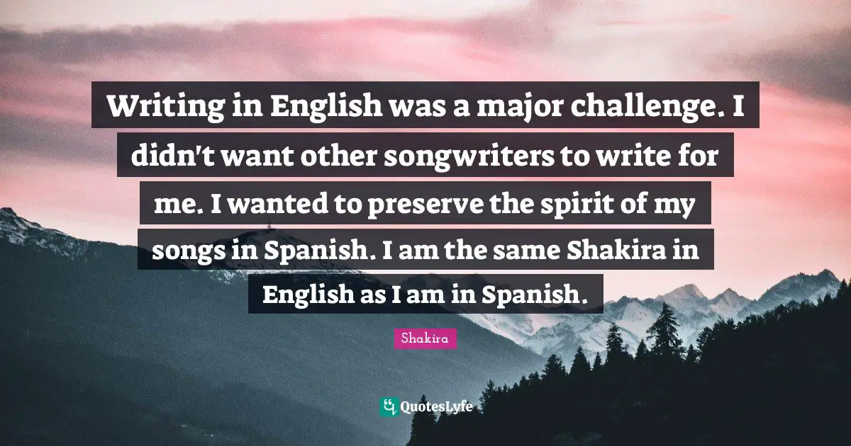 Writing in English was a major challenge. I didn't want other songwriters to write for me. I wanted to preserve the spirit of my songs in Spanish. I am the same Shakira in English as I am in Spanish.