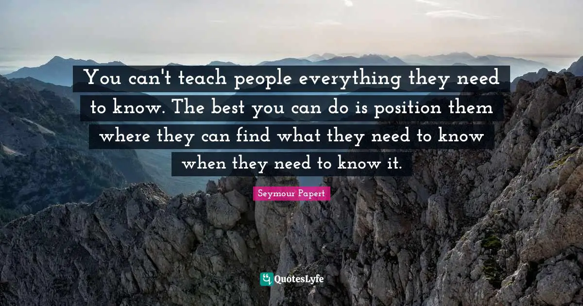 Seymour Papert Quotes: You can't teach people everything they need to know. The best you can do is position them where they can find what they need to know when they need to know it.
